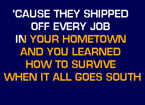 'CAUSE THEY SHIPPED
OFF EVERY JOB
IN YOUR HOMETOWN
AND YOU LEARNED
HOW TO SURVIVE
WHEN IT ALL GOES SOUTH