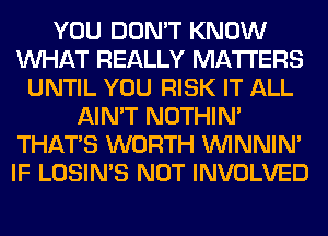 YOU DON'T KNOW
WHAT REALLY MATTERS
UNTIL YOU RISK IT ALL
AIN'T NOTHIN'
THAT'S WORTH VVINNIN'
IF LOSIN'S NOT INVOLVED