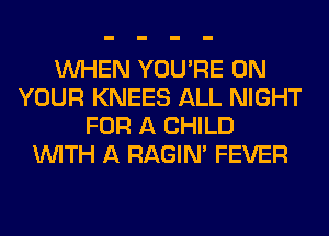 WHEN YOU'RE ON
YOUR KNEES ALL NIGHT
FOR A CHILD
WITH A RAGIN' FEVER