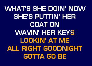 WHATS SHE DOIN' NOW
SHE'S PUTI'IN' HER
COAT 0N
WAVIM HER KEYS
LOOKIN' AT ME
ALL RIGHT GOODNIGHT
GOTTA GO BE
