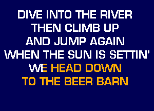 DIVE INTO THE RIVER
THEN CLIMB UP
AND JUMP AGAIN
WHEN THE SUN IS SETI'IM
WE HEAD DOWN
TO THE BEER BARN