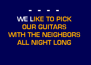WE LIKE TO PICK
OUR GUITARS
WITH THE NEIGHBORS
ALL NIGHT LONG