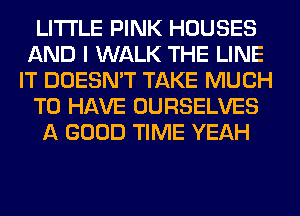 LITI'LE PINK HOUSES
AND I WALK THE LINE
IT DOESN'T TAKE MUCH
TO HAVE OURSELVES
A GOOD TIME YEAH