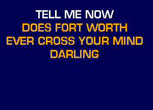 TELL ME NOW
DOES FORT WORTH
EVER CROSS YOUR MIND
DARLING