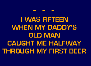 I WAS FIFTEEN
WHEN MY DADDY'S
OLD MAN
CAUGHT ME HALFWAY
THROUGH MY FIRST BEER