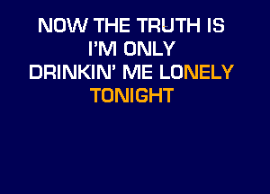 NOW THE TRUTH IS
I'M ONLY
DRINKIN' ME LONELY
TONIGHT