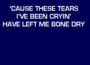'CAUSE THESE. TEARS
I'VE BEEN CRYIN'
HAVE LEFT ME BONE DRY