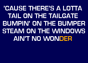 'CAUSE THERE'S A LOTI'A
TAIL ON THE TAILGATE
BUMPIM ON THE BUMPER
STEAM ON THE WINDOWS
AIN'T N0 WONDER