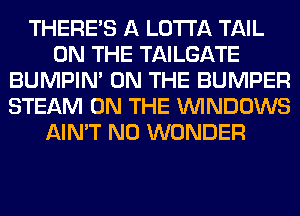 THERE'S A LOTI'A TAIL
ON THE TAILGATE
BUMPIM ON THE BUMPER
STEAM ON THE WINDOWS
AIN'T N0 WONDER
