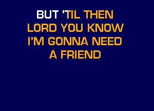 BUT 'TIL THEN
LORD YOU KNOW
I'M GONNA NEED

A FRIEND