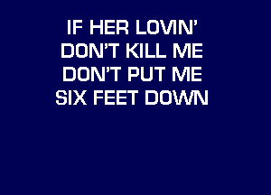 IF HER LOVIN'
DOMT KILL ME
DON'T PUT ME
SIX FEET DOWN