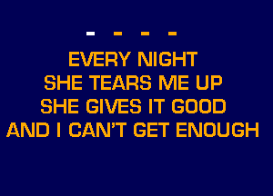 EVERY NIGHT
SHE TEARS ME UP
SHE GIVES IT GOOD
AND I CAN'T GET ENOUGH