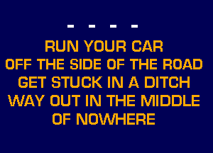 RUN YOUR CAR
OFF THE SIDE OF THE ROAD

GET STUCK IN A DITCH
WAY OUT IN THE MIDDLE
0F NOUVHERE