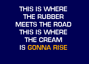 THIS IS WHERE
THE RUBBER
MEETS THE ROAD
THIS IS WHERE
THE CREAM
IS GONNA RISE

g