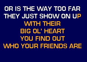 OR IS THE WAY T00 FAR
THEY JUST SHOW ON UP
WITH THEIR
BIG OL' HEART
YOU FIND OUT
WHO YOUR FRIENDS ARE