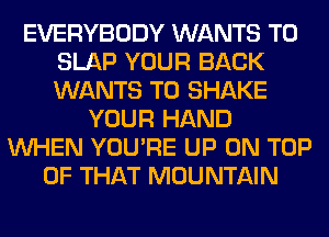 EVERYBODY WANTS TO
SLAP YOUR BACK
WANTS TO SHAKE

YOUR HAND
WHEN YOU'RE UP ON TOP
OF THAT MOUNTAIN