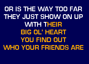 OR IS THE WAY T00 FAR
THEY JUST SHOW ON UP
WITH THEIR
BIG OL' HEART
YOU FIND OUT
WHO YOUR FRIENDS ARE