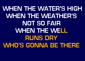 WHEN THE WATER'S HIGH
WHEN THE WEATHER'S
NOT SO FAIR
WHEN THE WELL
RUNS DRY
WHO'S GONNA BE THERE
