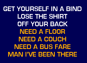 GET YOURSELF IN A BIND
LOSE THE SHIRT
OFF YOUR BACK
NEED A FLOUR
NEED A COUCH
NEED A BUS FARE
MAN I'VE BEEN THERE