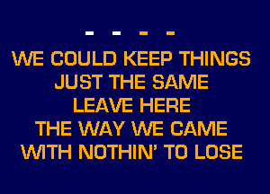 WE COULD KEEP THINGS
JUST THE SAME
LEAVE HERE
THE WAY WE CAME
WITH NOTHIN' TO LOSE