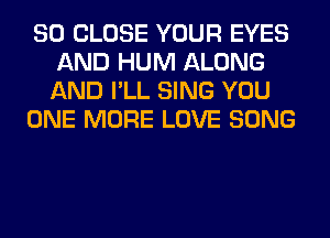 SO CLOSE YOUR EYES
AND HUM ALONG
AND I'LL SING YOU

ONE MORE LOVE SONG