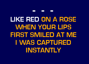 LIKE RED ON A ROSE
WHEN YOUR LIPS
FIRST SMILED AT ME
I WAS CAPTURED
INSTANTLY