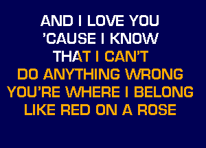 AND I LOVE YOU
'CAUSE I KNOW
THAT I CAN'T
DO ANYTHING WRONG
YOU'RE INHERE I BELONG
LIKE RED ON A ROSE