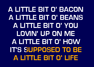 A LITTLE BIT 0' BACON
A LITTLE BIT 0' BEANS
A LITTLE BIT 0' YOU
LOVlN' UP ON ME
A LITTLE BIT 0' HOW
IT'S SUPPOSED T0 BE
A LITTLE BIT 0' LIFE