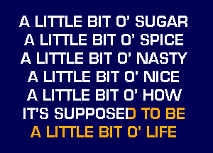 A LITTLE BIT 0' SUGAR
A LITTLE BIT 0' SPICE
A LITTLE BIT 0' NASTY
A LITTLE BIT 0' NICE
A LITTLE BIT 0' HOW
IT'S SUPPOSED T0 BE
A LITTLE BIT 0' LIFE
