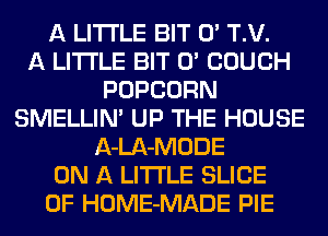 A LITTLE BIT 0' T.V.

A LITTLE BIT 0' COUCH
POPCORN
SMELLINA UP THE HOUSE
A-LA-MODE
ON A LITTLE SLICE
0F HOME-MADE PIE