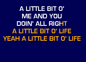 A LITTLE BIT 0'
ME AND YOU
DOIN' ALL RIGHT
A LITTLE BIT 0' LIFE
YEAH A LITTLE BIT 0' LIFE