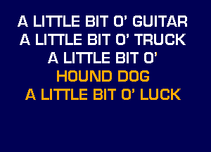 A LITTLE BIT 0' GUITAR
A LITTLE BIT 0' TRUCK
A LITTLE BIT 0'
HOUND 00G
A LITTLE BIT 0' LUCK