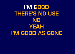 I'M GOOD
THERE'S N0 USE
N0
YEAH

I'M GOOD AS GONE