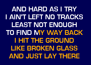 AND HARD AS I TRY
I AIN'T LEFT N0 TRACKS
LEAST NOT ENOUGH
TO FIND MY WAY BACK
I HIT THE GROUND
LIKE BROKEN GLASS
AND JUST LAY THERE
