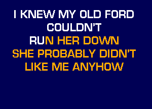 I KNEW MY OLD FORD
COULDN'T
RUN HER DOWN
SHE PROBABLY DIDN'T
LIKE ME ANYHOW