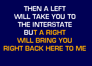 THEN A LEFT
WILL TAKE YOU TO
THE INTERSTATE
BUT A RIGHT
WILL BRING YOU
RIGHT BACK HERE TO ME