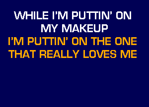 WHILE I'M PUTI'IN' ON
MY MAKEUP
I'M PUTI'IN' ON THE ONE
THAT REALLY LOVES ME