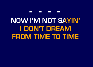 NOW I'M NOT SAYIN'
I DON'T DREAM

FROM TIME TO TIME
