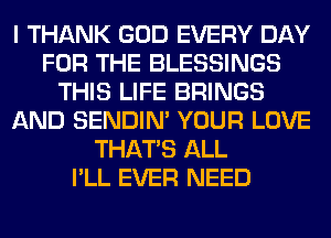 I THANK GOD EVERY DAY
FOR THE BLESSINGS
THIS LIFE BRINGS
AND SENDIN' YOUR LOVE
THAT'S ALL
I'LL EVER NEED
