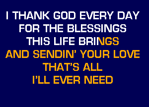 I THANK GOD EVERY DAY
FOR THE BLESSINGS
THIS LIFE BRINGS
AND SENDIN' YOUR LOVE
THAT'S ALL
I'LL EVER NEED