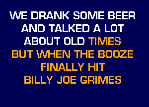 WE DRANK SOME BEER
AND TALKED A LOT
ABOUT OLD TIMES

BUT WHEN THE BOOZE

FINALLY HIT
BILLY JOE GRIMES