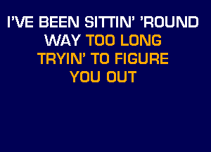 I'VE BEEN SITI'IN' 'ROUND
WAY T00 LONG
TRYIN' TO FIGURE
YOU OUT