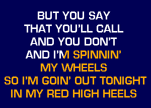 BUT YOU SAY
THAT YOU'LL CALL
AND YOU DON'T
AND I'M SPINNIM
MY WHEELS
SO I'M GOIN' OUT TONIGHT
IN MY RED HIGH HEELS