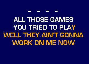 ALL THOSE GAMES
YOU TRIED TO PLAY
WELL THEY AIN'T GONNA
WORK ON ME NOW