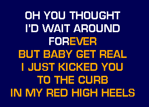 0H YOU THOUGHT
I'D WAIT AROUND
FOREVER
BUT BABY GET REAL
I JUST KICKED YOU
TO THE CURB
IN MY RED HIGH HEELS