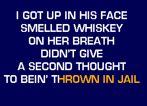 I GOT UP IN HIS FACE
SMELLED VVHISKEY
ON HER BREATH
DIDN'T GIVE
A SECOND THOUGHT
T0 BEIN' THROWN IN JAIL