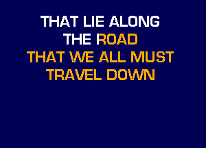 THAT LIE ALONG
THE ROAD
THAT WE ALL MUST

TRAVEL DOWN