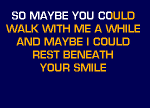 SO MAYBE YOU COULD
WALK WITH ME A WHILE
AND MAYBE I COULD
REST BENEATH
YOUR SMILE