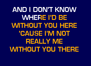 AND I DON'T KNOW
WHERE I'D BE
WITHOUT YOU HERE
'CAUSE I'M NOT
REALLY ME
WITHOUT YOU THERE