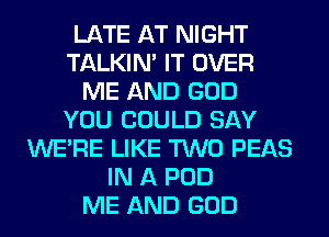 LATE AT NIGHT
TALKIN' IT OVER
ME AND GOD
YOU COULD SAY
WERE LIKE TWO PEAS
IN A POD
ME AND GOD